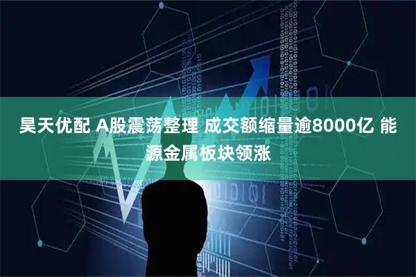 昊天优配 A股震荡整理 成交额缩量逾8000亿 能源金属板块领涨