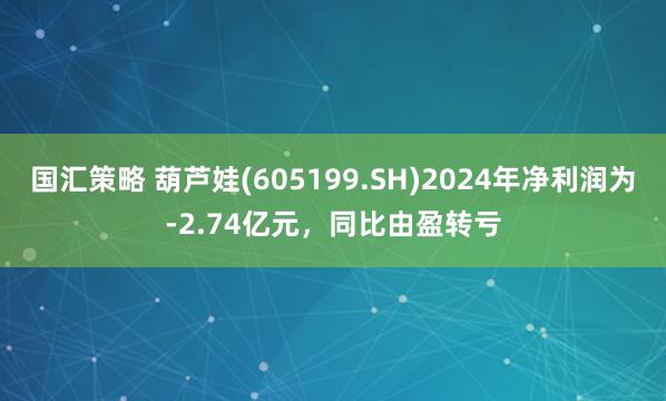 国汇策略 葫芦娃(605199.SH)2024年净利润为-2.74亿元，同比由盈转亏