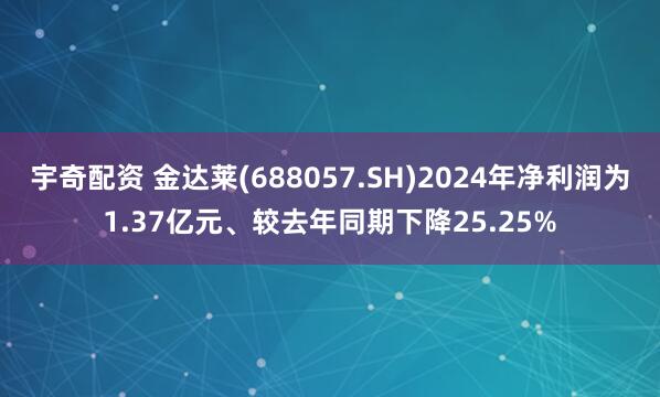 宇奇配资 金达莱(688057.SH)2024年净利润为1.37亿元、较去年同期下降25.25%