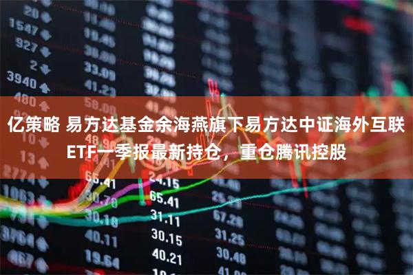 亿策略 易方达基金余海燕旗下易方达中证海外互联ETF一季报最新持仓，重仓腾讯控股
