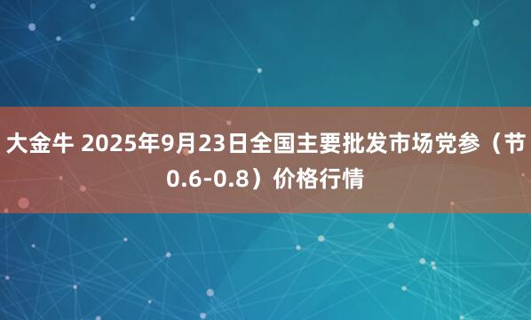 大金牛 2025年9月23日全国主要批发市场党参（节0.6-0.8）价格行情
