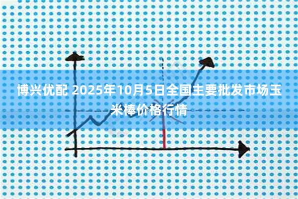 博兴优配 2025年10月5日全国主要批发市场玉米棒价格行情
