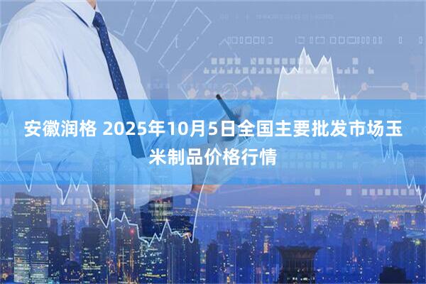 安徽润格 2025年10月5日全国主要批发市场玉米制品价格行情
