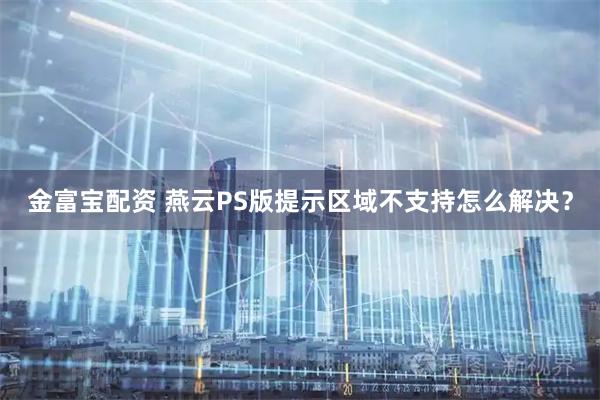 金富宝配资 燕云PS版提示区域不支持怎么解决？