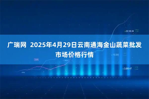 广瑞网  2025年4月29日云南通海金山蔬菜批发市场价格行情