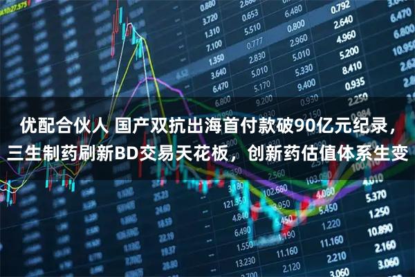 优配合伙人 国产双抗出海首付款破90亿元纪录，三生制药刷新BD交易天花板，创新药估值体系生变