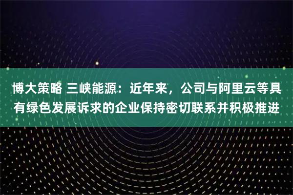 博大策略 三峡能源：近年来，公司与阿里云等具有绿色发展诉求的企业保持密切联系并积极推进