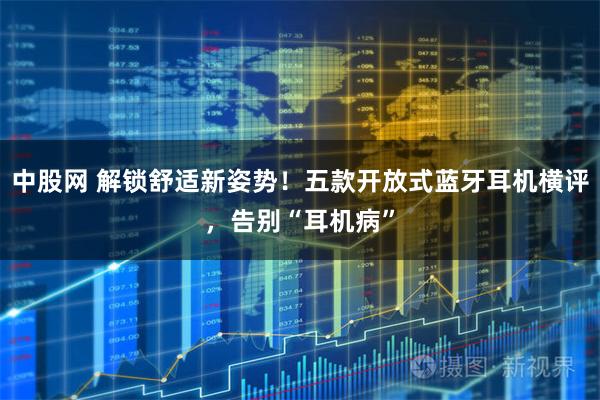 中股网 解锁舒适新姿势！五款开放式蓝牙耳机横评，告别“耳机病”