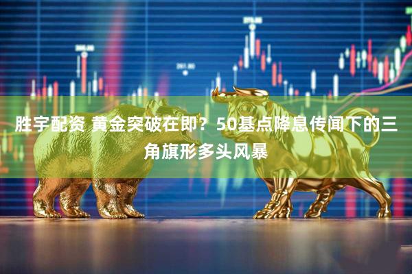 胜宇配资 黄金突破在即？50基点降息传闻下的三角旗形多头风暴