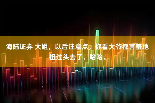 海陆证券 大姐，以后注意点，你看大爷都害羞地扭过头去了，哈哈。