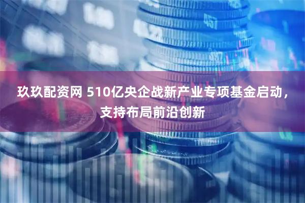 玖玖配资网 510亿央企战新产业专项基金启动，支持布局前沿创新