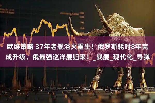 欧维策略 37年老舰浴火重生！俄罗斯耗时8年完成升级，俄最强巡洋舰归来！_战舰_现代化_导弹