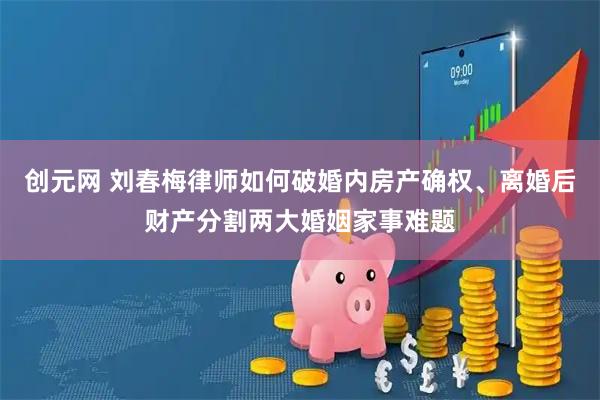 创元网 刘春梅律师如何破婚内房产确权、离婚后财产分割两大婚姻家事难题
