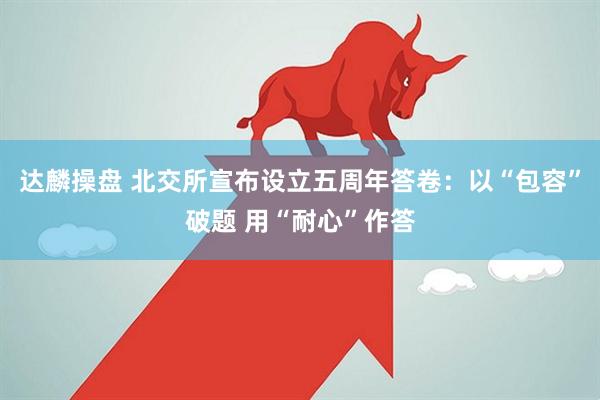 达麟操盘 北交所宣布设立五周年答卷：以“包容”破题 用“耐心”作答